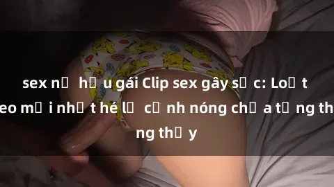 sex nữ hầu gái Clip sex gây sốc: Loạt video mới nhất hé lộ cảnh nóng chưa từng thấy