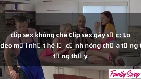 clip sex không che Clip sex gây sốc: Loạt video mới nhất hé lộ cảnh nóng chưa từng thấy