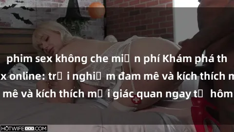 phim sex không che miễn phí Khám phá thế giới mới của sex online: trải nghiệm đam mê và kích thích mọi giác quan ngay từ hôm nay!