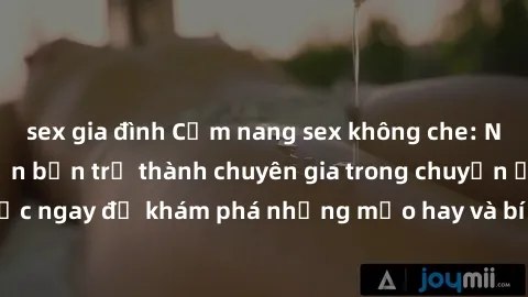 sex gia đình Cẩm nang sex không che: Những bí quyết khiến bạn trở thành chuyên gia trong chuyện ấy! Đọc ngay để khám phá những mẹo hay và bí quyết tình dục không che.