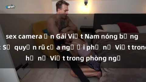 sex camera ẩn Gái Việt Nam nóng bỏng khi làm tình: Sự quyến rũ của người phụ nữ Việt trong phòng ngủ