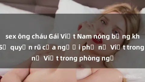 sex ông cháu Gái Việt Nam nóng bỏng khi làm tình: Sự quyến rũ của người phụ nữ Việt trong phòng ngủ