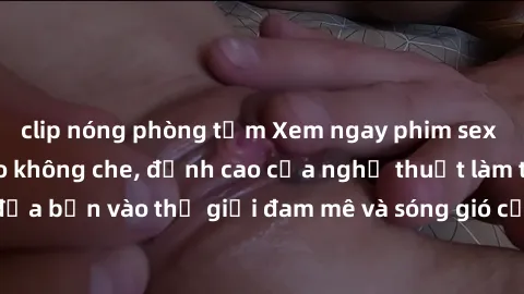 clip nóng phòng tắm Xem ngay phim sex HD chất lượng cao không che, đỉnh cao của nghệ thuật làm tình, đưa bạn vào thế giới đam mê và sóng gió của tình yêu không giới hạn.