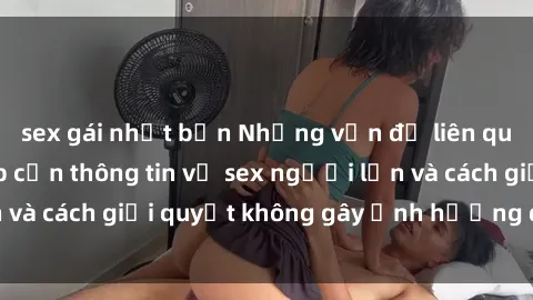 sex gái nhật bản Những vấn đề liên quan đến việc tiếp cận thông tin về sex người lớn và cách giải quyết không gây ảnh hưởng đến trẻ em