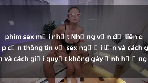 phim sex mới nhất Những vấn đề liên quan đến việc tiếp cận thông tin về sex người lớn và cách giải quyết không gây ảnh hưởng đến trẻ em