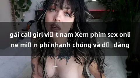 gái call girl việt nam Xem phim sex online miễn phí nhanh chóng và dễ dàng