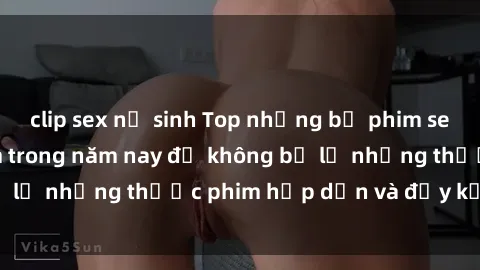 clip sex nữ sinh Top những bộ phim sex hay nhất nên xem trong năm nay để không bỏ lỡ những thước phim hấp dẫn và đầy kịch tính.