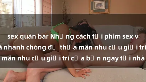 sex quán bar Những cách tải phim sex về máy đơn giản và nhanh chóng để thỏa mãn nhu cầu giải trí của bạn ngay tại nhà