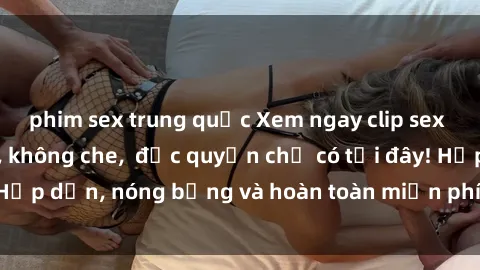 phim sex trung quốc Xem ngay clip sex không che cực hot, không che, độc quyền chỉ có tại đây! Hấp dẫn, nóng bỏng và hoàn toàn miễn phí, không thể bỏ qua!