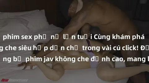 phim sex phụ nữ lớn tuổi Cùng khám phá thế giới jav không che siêu hấp dẫn chỉ trong vài cú click! Đắm chìm trong những bộ phim jav không che đỉnh cao, mang lại trải nghiệm thú vị và đầy kích thích.