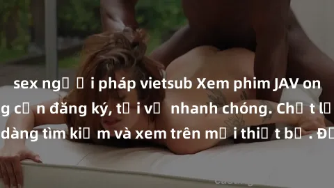 sex người pháp vietsub Xem phim JAV online miễn phí không cần đăng ký, tải về nhanh chóng. Chất lượng HD, dễ dàng tìm kiếm và xem trên mọi thiết bị. Đặc biệt, không quảng cáo làm phiền.