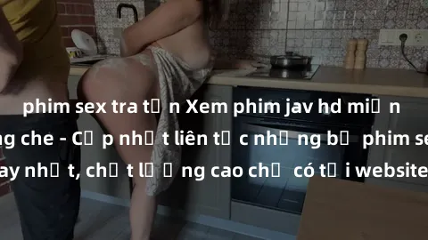 phim sex tra tấn Xem phim jav hd miễn phí đỉnh cao không che - Cập nhật liên tục những bộ phim sex hay nhất, chất lượng cao chỉ có tại website chuyên nghiệp hàng đầu.
