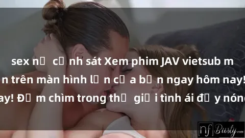 sex nữ cảnh sát Xem phim JAV vietsub mới nhất và hấp dẫn trên màn hình lớn của bạn ngay hôm nay! Đắm chìm trong thế giới tình ái đầy nóng bỏng và kích thích.