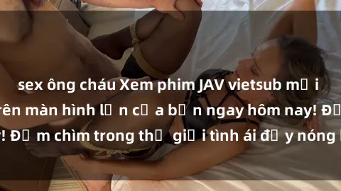 sex ông cháu Xem phim JAV vietsub mới nhất và hấp dẫn trên màn hình lớn của bạn ngay hôm nay! Đắm chìm trong thế giới tình ái đầy nóng bỏng và kích thích.