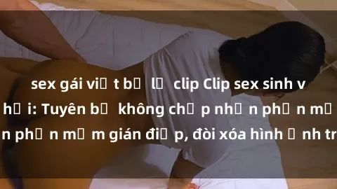 sex gái việt bị lộ clip Clip sex sinh viên gây sốt mạng xã hội: Tuyên bố không chấp nhận phần mềm gián điệp, đòi xóa hình ảnh trên internet