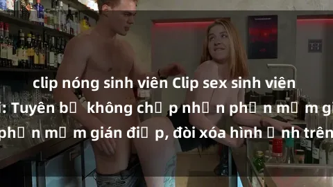 clip nóng sinh viên Clip sex sinh viên gây sốt mạng xã hội: Tuyên bố không chấp nhận phần mềm gián điệp, đòi xóa hình ảnh trên internet
