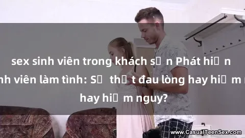 sex sinh viên trong khách sạn Phát hiện gái sinh viên làm tình: Sự thật đau lòng hay hiểm nguy?