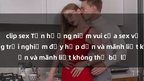 clip sex Tận hưởng niềm vui của sex với gái trẻ: những trải nghiệm đầy hấp dẫn và mãnh liệt không thể bỏ lỡ