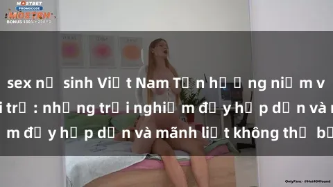 sex nữ sinh Việt Nam Tận hưởng niềm vui của sex với gái trẻ: những trải nghiệm đầy hấp dẫn và mãnh liệt không thể bỏ lỡ