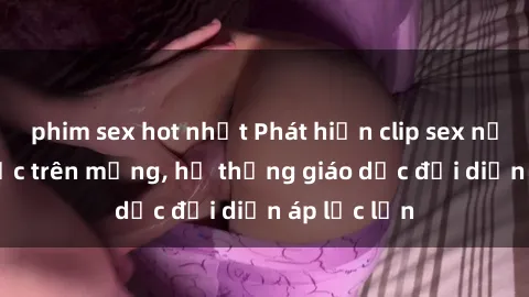 phim sex hot nhất Phát hiện clip sex nữ sinh gây sốc trên mạng, hệ thống giáo dục đối diện áp lực lớn