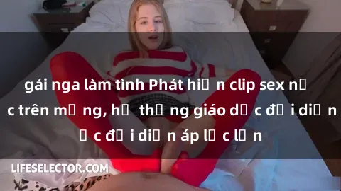 gái nga làm tình Phát hiện clip sex nữ sinh gây sốc trên mạng, hệ thống giáo dục đối diện áp lực lớn