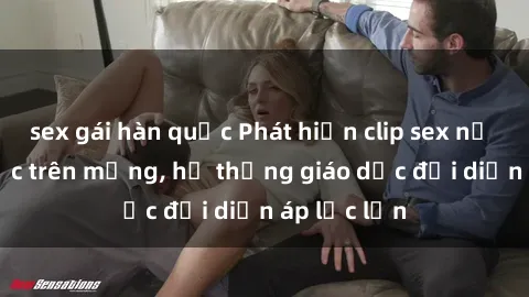 sex gái hàn quốc Phát hiện clip sex nữ sinh gây sốc trên mạng, hệ thống giáo dục đối diện áp lực lớn