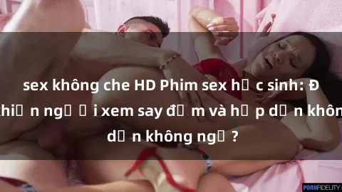 sex không che HD Phim sex học sinh: Điều gì khiến người xem say đắm và hấp dẫn không ngờ?