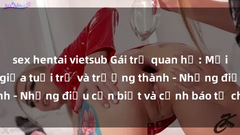 sex hentai vietsub Gái trẻ quan hệ: Mối quan hệ khác biệt giữa tuổi trẻ và trưởng thành - Những điều cần biết và cảnh báo từ chuyên gia