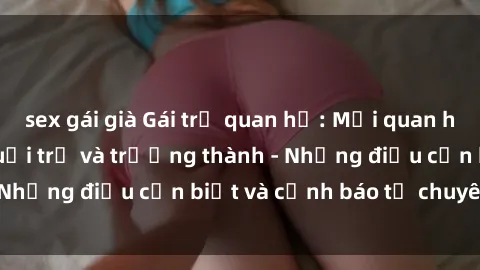 sex gái già Gái trẻ quan hệ: Mối quan hệ khác biệt giữa tuổi trẻ và trưởng thành - Những điều cần biết và cảnh báo từ chuyên gia