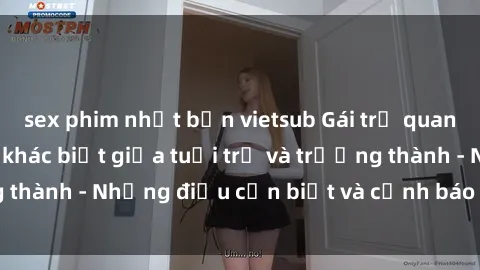 sex phim nhật bản vietsub Gái trẻ quan hệ: Mối quan hệ khác biệt giữa tuổi trẻ và trưởng thành - Những điều cần biết và cảnh báo từ chuyên gia