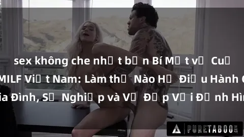 sex không che nhật bản Bí Mật về Cuộc Sống Của Các MILF Việt Nam: Làm thế Nào Họ Điều Hành Gia Đình, Sự Nghiệp và Vẻ Đẹp Với Định Hình Văn Hóa Đương Đại