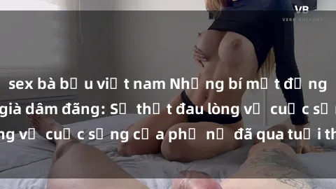 sex bà bầu việt nam Những bí mật đằng sau vẻ ngoài gái già dâm đãng: Sự thật đau lòng về cuộc sống của phụ nữ đã qua tuổi thanh xuân