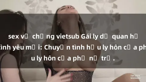 sex vợ chồng vietsub Gái ly dị quan hệ tìm kiếm tình yêu mới: Chuyện tình hậu ly hôn của phụ nữ trẻ.
