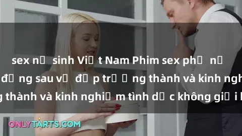 sex nữ sinh Việt Nam Phim sex phụ nữ lớn tuổi: Sức hút đằng sau vẻ đẹp trưởng thành và kinh nghiệm tình dục không giới hạn
