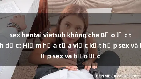 sex hentai vietsub không che Bạo lực trong tình dục: Hiểm họa của việc kết hợp sex và bạo lực