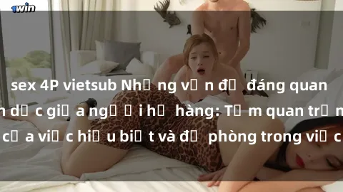 sex 4P vietsub Những vấn đề đáng quan tâm về quan hệ tình dục giữa người họ hàng: Tầm quan trọng của việc hiểu biết và đề phòng trong việc tiếp xúc trong gia đình.