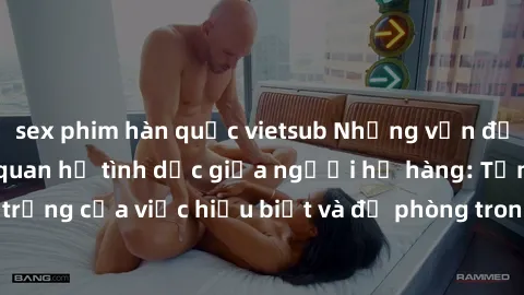 sex phim hàn quốc vietsub Những vấn đề đáng quan tâm về quan hệ tình dục giữa người họ hàng: Tầm quan trọng của việc hiểu biết và đề phòng trong việc tiếp xúc trong gia đình.