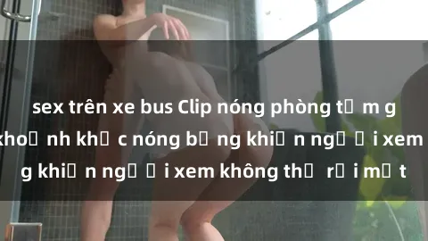sex trên xe bus Clip nóng phòng tắm gây sốt: Cận cảnh khoảnh khắc nóng bỏng khiến người xem không thể rời mắt