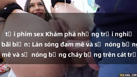 tải phim sex Khám phá những trải nghiệm độc đáo tại sex bãi biển: Làn sóng đam mê và sự nóng bỏng cháy bỏng trên cát trắng
