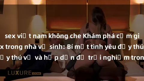 sex việt nam không che Khám phá cảm giác mới mẻ với sex trong nhà vệ sinh: Bí mật tình yêu đầy thú vị và hấp dẫn để trải nghiệm trong đêm hôm nay!