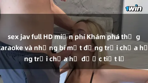 sex jav full HD miễn phí Khám phá thế giới sex quán karaoke và những bí mật động trời chưa hề được tiết lộ
