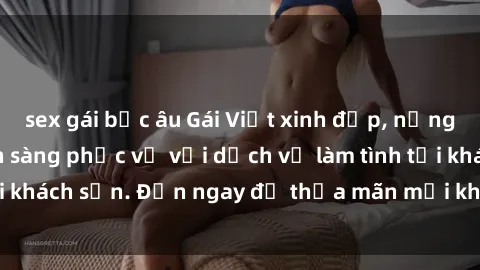 sex gái bắc âu Gái Việt xinh đẹp, nồng nàn tình cảm, sẵn sàng phục vụ với dịch vụ làm tình tại khách sạn. Đến ngay để thỏa mãn mọi khao khát của bạn!