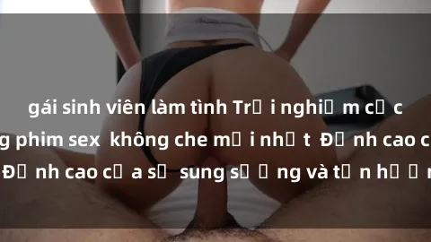 gái sinh viên làm tình Trải nghiệm cực kỳ nóng bỏng trong phim sex không che mới nhất Đỉnh cao của sự sung sướng và tận hưởng chân thật
