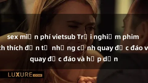 sex miễn phí vietsub Trải nghiệm phim sex : Sự kích thích đến từ những cảnh quay độc đáo và hấp dẫn