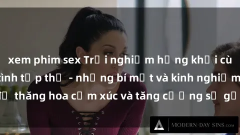 xem phim sex Trải nghiệm hứng khởi cùng với việc làm tình tập thể - những bí mật và kinh nghiệm để thăng hoa cảm xúc và tăng cường sự gắn kết trong mối quan hệ