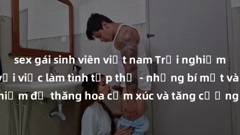 sex gái sinh viên việt nam Trải nghiệm hứng khởi cùng với việc làm tình tập thể - những bí mật và kinh nghiệm để thăng hoa cảm xúc và tăng cường sự gắn kết trong mối quan hệ