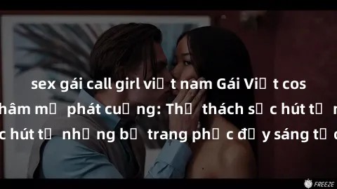 sex gái call girl việt nam Gái Việt cosplay sexy khiến fan hâm mộ phát cuồng: Thử thách sức hút từ những bộ trang phục đầy sáng tạo và quyến rũ!