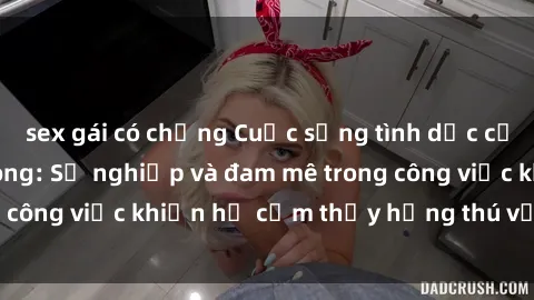 sex gái có chồng Cuộc sống tình dục của nhân viên văn phòng: Sự nghiệp và đam mê trong công việc khiến họ cảm thấy hứng thú với tình dục?