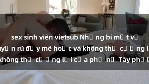 sex sinh viên vietsub Những bí mật về sex gái Tây: Sự quyến rũ đầy mê hoặc và không thể cưỡng lại của phụ nữ Tây phương