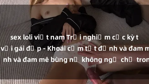 sex loli việt nam Trải nghiệm cực kỳ thú vị khi làm tình với gái đẹp - Khoái cảm tột đỉnh và đam mê bùng nổ không ngờ chỉ trong một đêm!